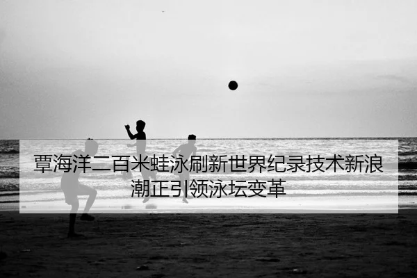 覃海洋二百米蛙泳刷新世界纪录技术新浪潮正引领泳坛变革